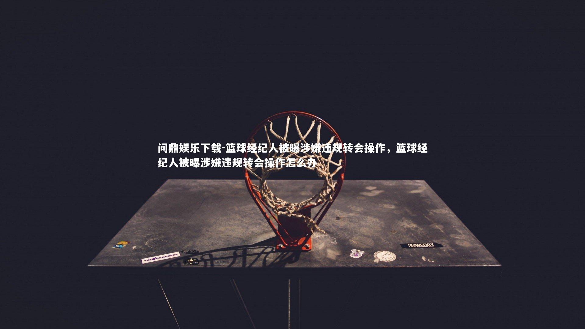 问鼎娱乐下载-篮球经纪人被曝涉嫌违规转会操作，篮球经纪人被曝涉嫌违规转会操作怎么办