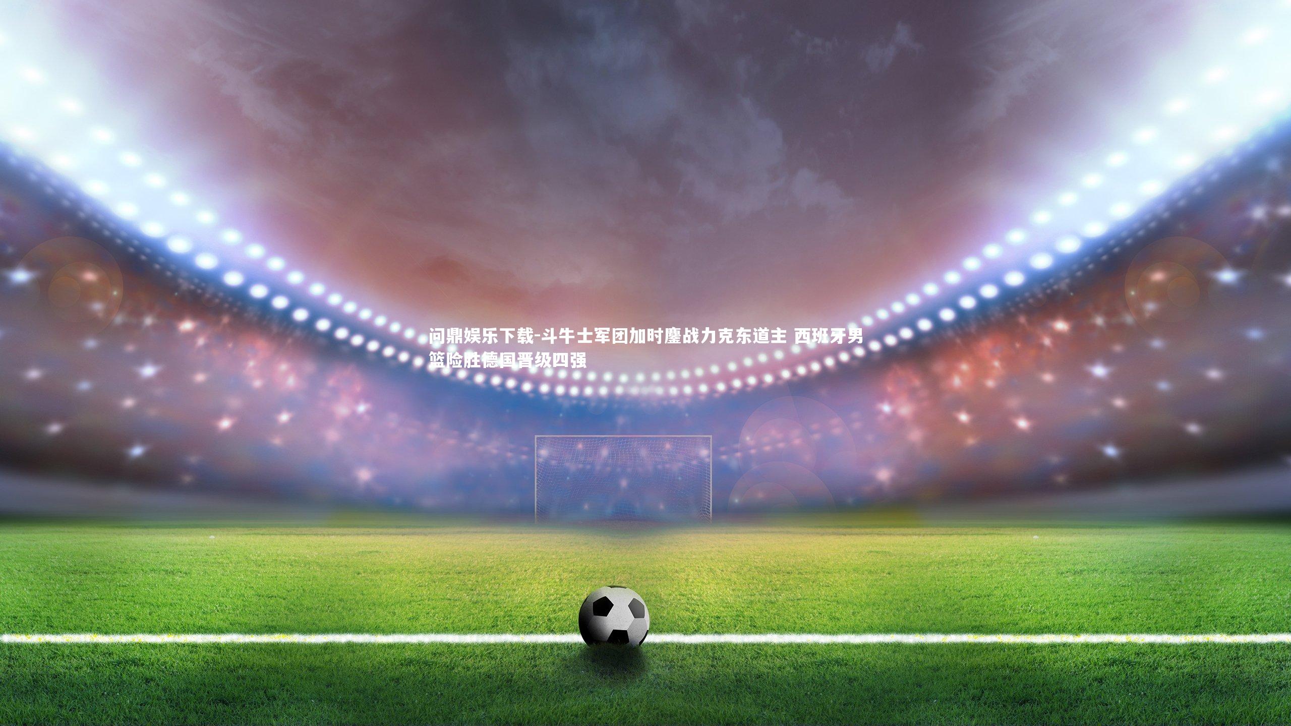 问鼎娱乐下载-斗牛士军团加时鏖战力克东道主 西班牙男篮险胜德国晋级四强